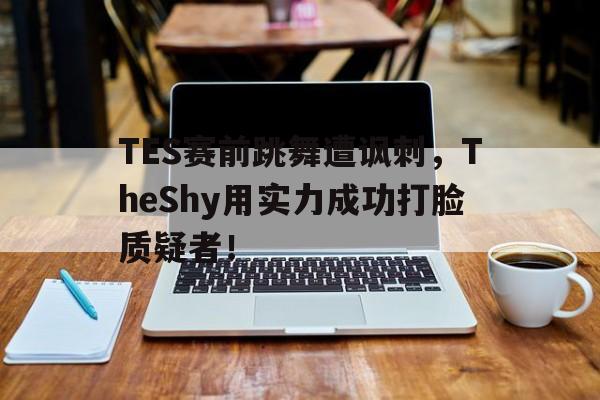 星空体育-TES赛前跳舞遭讽刺，TheShy用实力成功打脸质疑者！